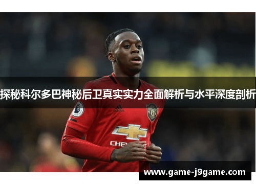 探秘科尔多巴神秘后卫真实实力全面解析与水平深度剖析