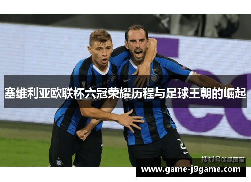 塞维利亚欧联杯六冠荣耀历程与足球王朝的崛起 塞维利亚欧联杯六冠荣耀历程与足球王朝的崛起